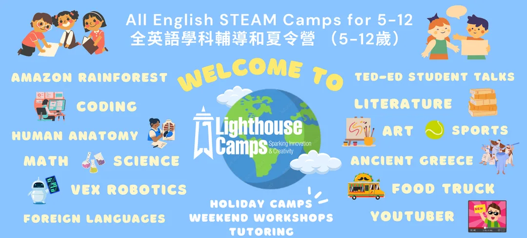 Who we are  我們的服務  Lighthouse Camps offers weekly and holiday-based camps aimed at ages 5~12 for coding, language arts, STEAM, and sports.  We bring engaging, challenges experiences to the classroom to foster a creative and open-minded environment. Our team members come from diverse backgrounds and have many years of experience. Lighthouse Camps 專門提供5-12歲小朋友的營隊，用英文教程式編碼、文學藝術、語言學習、STEAM以及運動項目等，透過3-5天的密集營隊，提供豐富活潑且具創意發想的課程內容，啟發小朋友對學習的熱情，創造屬於自己的專案作品及簡報自己的學習成果。